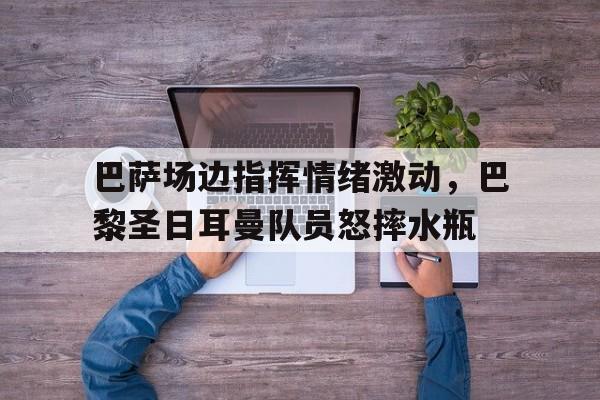 随机巴萨场边指挥情绪激动，巴黎圣日耳曼队员怒摔水瓶