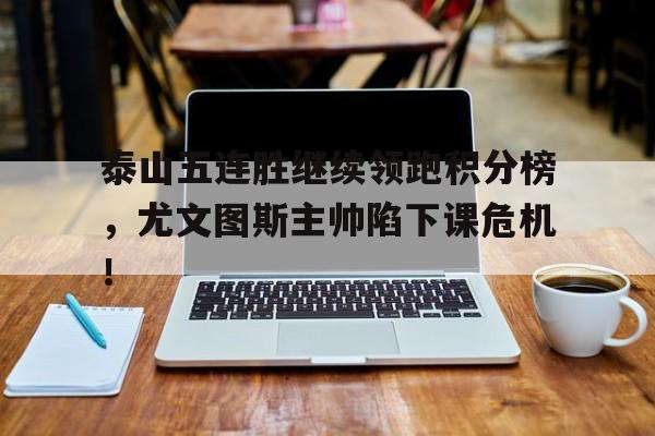 随机泰山五连胜继续领跑积分榜，尤文图斯主帅陷下课危机！