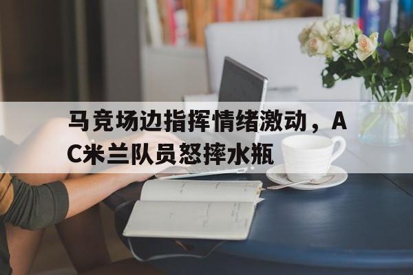 随机马竞场边指挥情绪激动，AC米兰队员怒摔水瓶