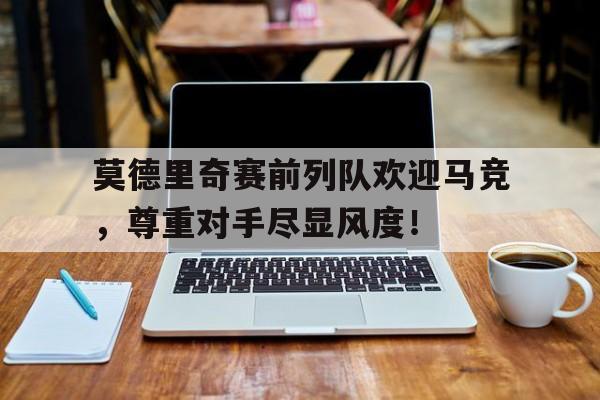 随机莫德里奇赛前列队欢迎马竞，尊重对手尽显风度！