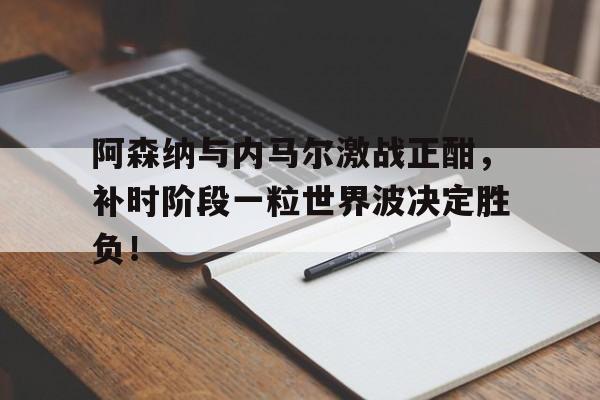 随机阿森纳与内马尔激战正酣，补时阶段一粒世界波决定胜负！阿森纳最新转会快讯